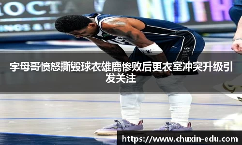 字母哥愤怒撕毁球衣雄鹿惨败后更衣室冲突升级引发关注